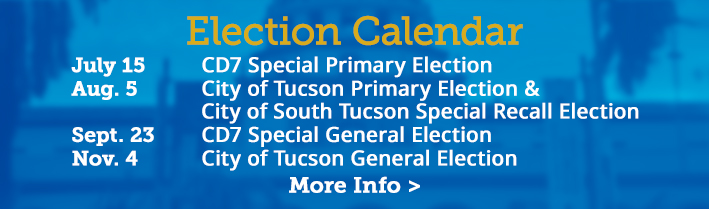 Election Calendar. July 15 - CD7 Special Primary Election, August 5 - City of Tucson Primary Election, 
                                   September 23 - CD7 Special General Election, November 4 - City of Tucson General Election. Click for more info